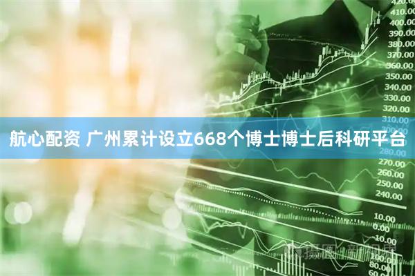 航心配资 广州累计设立668个博士博士后科研平台