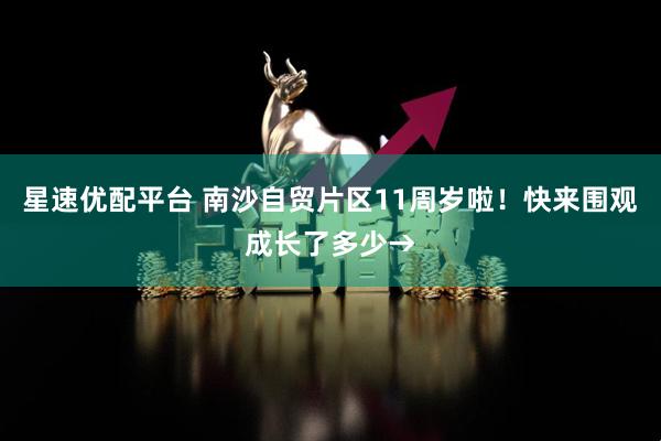 星速优配平台 南沙自贸片区11周岁啦！快来围观成长了多少→